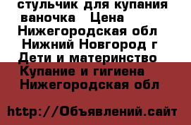 стульчик для купания ваночка › Цена ­ 600 - Нижегородская обл., Нижний Новгород г. Дети и материнство » Купание и гигиена   . Нижегородская обл.